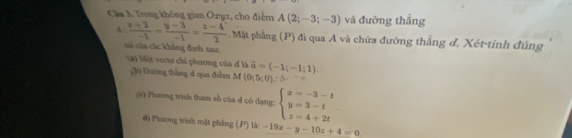 Cầu 3. Trong không gian Oxyz, cho điểm A(2;-3;-3) và đường thắng 
d.  (z+2)/-1 = (y-3)/-1 = (z-4)/2  Mặt phẳng (P) đi qua A và chứa đường thẳng d. Xét-tính đúng 
sử của các khẳng định sau: 
(a) Một vectơ chỉ phương của đ là vector a=(-1;-1;1). 
sqrt() (b) Đường thắng đ qua điểm M (0;5;0), -d.-4
x_c : Phương trình tham số của đ có dạng: beginarrayl x=-3-t y=3-t z=4+2tendarray.. 
d) Phương trình mặt phẳng (P) là: -19x-y-10z+4=0.