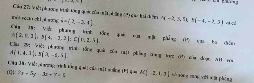 (0,3,4). 
m phương 
Câu 27: Viết phương trình tổng quát của mặt phẳng (P) qua hai điểm 
một vectơ chỉ phương vector a=(2,-3,4). A(-2,3,5); B(-4,-2,3) và có 
Câu 28: Viết phương trình tổng quát của mặt phẳng (P) qua ba điểm
A(2,0,3); B(4,-3,2); C(0,2,5). 
Câu 29: Viết phương trình tổng quát của mặt phẳng trung trực (P) của đoạn AB với
A(1,4,3); B(3,-6,5). 
Câu 30: Viết phương trình tổng quát của mặt phẳng (P) qua 
(Q): 2x+5y-3z+7=0. M(-2,1,3) và song song với mặt phẳng