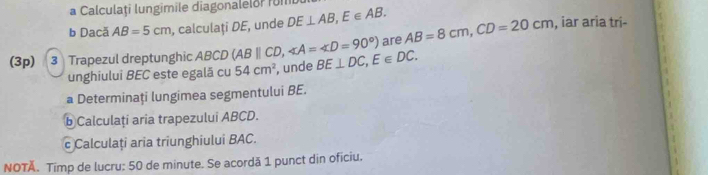 a Calculați lungimile diagonalelor fu 
b Dacă AB=5cm , calculați DE, unde DE⊥ AB, E∈ AB. 
(3p) 3 Trapezul dreptunghic ABCD (ABparallel CD, ∠ A=∠ D=90°) BE⊥ DC, E∈ DC. are AB=8cm, CD=20cm , iar aria tri- 
unghiului BEC este egală cu 54cm^2 , unde 
a Determinați lungimea segmentului BE. 
b Calculați aria trapezului ABCD. 
c Calculați aria triunghiului BAC. 
NOTÄ. Timp de lucru: 50 de minute. Se acordă 1 punct din oficiu.