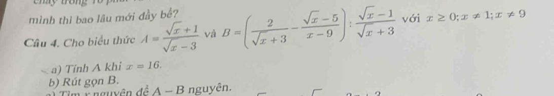 ehy tron 
mình thi bao lâu mới đầy bể? 
Câu 4, Cho biểu thức A= (sqrt(x)+1)/sqrt(x)-3  và B=( 2/sqrt(x)+3 - (sqrt(x)-5)/x-9 ): (sqrt(x)-1)/sqrt(x)+3  với x≥ 0; x!= 1; x!= 9
a) Tính A khi x=16. 
b) Rút gọn B. 
T Ý nguyên đề A-B nguyên.