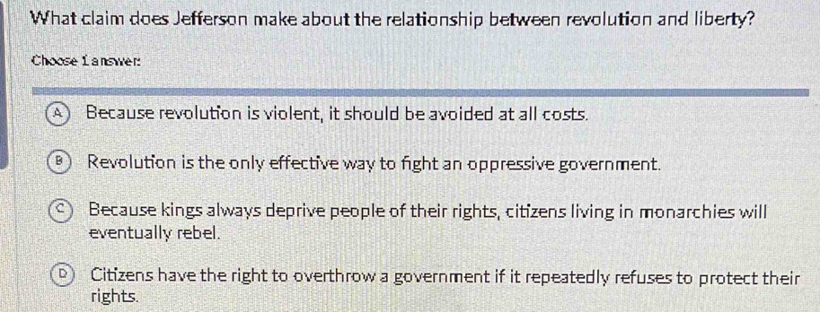 What claim does Jefferson make about the relationship between revolution and liberty?
Choose L answer:
A) Because revolution is violent, it should be avoided at all costs.
T Revolution is the only effective way to fight an oppressive government.
Because kings always deprive people of their rights, citizens living in monarchies will
eventually rebel.
Citizens have the right to overthrow a government if it repeatedly refuses to protect their
rights.