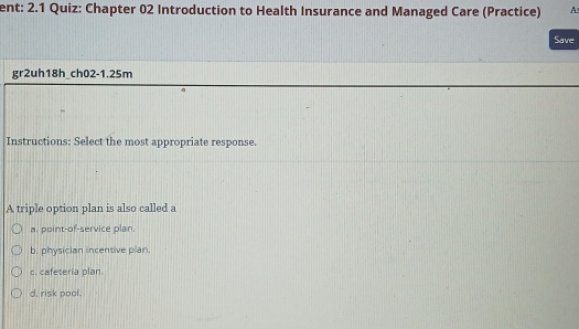 ent: 2.1 Quiz: Chapter 02 Introduction to Health Insurance and Managed Care (Practice) A
Save
gr2uh18h_ch02-1.25m
Instructions: Select the most appropriate response.
A triple option plan is also called a
a. point-of-service plan.
b, physician incentive plan.
c. cafeteria plan.
d. risk pool.