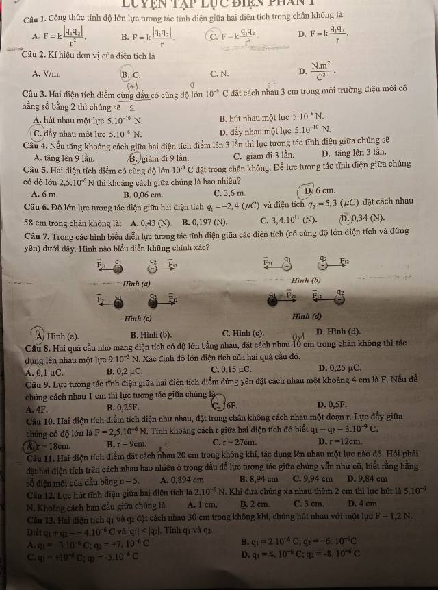 Luyện tập lục điện phánt
Câu 1. Công thức tính độ lớn lực tương tác tĩnh điện giữa hai điện tích trong chân không là
A. F=kfrac |q_1q_2|r^2. B. F=kfrac |q_1q_2|r. C. F=kfrac q_1q_2r^2. D. F=kfrac q_1q_2r.
Câu 2. Kí hiệu đơn vị của điện tích là
A. V/m. B. C. C. N. D.  Nm^2/C^2 .
(+)
Câu 3. Hai điện tích điểm cùng dấu có cùng độ lớn 10^(-9) C đặt cách nhau 3 cm trong môi trường điện môi có
hằng số bằng 2 thì chúng sẽ
A. hút nhau một lực 5.10^(-10)N. B. hút nhau một lực 5.10^(-6)N.
C. đầy nhau một lực 5.10^(-6)N. D. đầy nhau một lực 5.10^(-10)N.
Cầu 4. Nếu tăng khoảng cách giữa hai điện tích điểm lên 3 lần thì lực tương tác tĩnh điện giữa chúng sẽ
A. tăng lên 9 lần, B. giảm đi 9 lần. C. giảm di 3 lần. D. tăng lên 3 lần,
Câu 5. Hai điện tích điểm có cùng độ lớn 10^(-9)C đặt trong chân không. Để lực tương tác tĩnh điện giữa chúng
có độ lớn 2,5.10^(-6)N thì khoảng cách giữa chúng là bao nhiêu?
A. 6 m. B. 0,06 cm. C. 3,6 m. D. 6 cm.
Câu 6. Độ lớn lực tương tác điện giữa hai điện tích q_1=-2,4(mu C) và điện tích q_2=5,3(mu C ') đặt cách nhau
*58 cm trong chân không là: A. 0,43 (N). B. 0,197 (N). C. 3,4.10^(11)(N). D. 0,34 (N).
Câu 7. Trong các hình biểu diễn lực tương tác tĩnh điện giữa các điện tích (có cùng độ lớn điện tích và đứng
yên) dưới đây. Hình nào biểu diễn không chính xác?
F_21 q_2 overline E_11 overline F_21 q_1 92
Hình (a) Hình (b)
overline F_21 q ∞ overline F_12
g_1=overline F_21 overline E_12 q2
Hình (c) Hình (d)
A Hình (a). B. Hình (b). C. Hình (c). D. Hình (d).
Câu 8. Hai quả cầu nhỏ mang điện tích có độ lớn bằng nhau, đặt cách nhau 10 cm trong chân không thì tác
dụng lên nhau một lực 9.10^(-3) N. Xác định độ lớn điện tích của hai quả cầu đó.
A. 0,1 µC. B. 0,2 μC. C. 0,15 µC. D. 0,25 µC.
Câu 9. Lực tương tác tĩnh điện giữa hai điện tích điểm đứng yên đặt cách nhau một khoảng 4 cm là F. Nếu đề
chúng cách nhau 1 cm thì lực tương tác giữa chủng là
A. 4F. B. 0,25F. C. 16F. D. 0,5F.
Câu 10. Hai điện tích điểm tích điện như nhau, đặt trong chân không cách nhau một đoạn r. Lực đẩy giữa
chúng có độ lớn là F=2,5.10^(-6)N. Tính khoảng cách r giữa hai điện tích đó biết q_1=q_2=3.10^(-9)C.
A. r=18cm. B. r=9cm. C. r=27cm D. r=12cm.
Câu 11. Hai điện tích điểm đặt cách nhau 20 cm trong không khí, tác dụng lên nhau một lực nào đó. Hỏi phải
đặt hai điện tích trên cách nhau bao nhiêu ở trong dầu để lực tương tác giữa chúng vẫn như cũ, biết rằng hằng
số điện môi của dầu bằng varepsilon =5. A. 0,894 cm B. 8,94 cm C. 9,94 cm D. 9,84 cm
Câu 12. Lực hút tĩnh điện giữa hai điện tích là 2.10^(-6)N. Khi đưa chúng xa nhau thêm 2 cm thi lực hút là 5.10^(-7)
N. Khoảng cách ban đầu giữa chúng là A. 1 cm. B. 2 cm. C. 3 cm. D. 4 cm.
Cầu 13. Hai điện tích q1 và q2 đặt cách nhau 30 cm trong không khí, chúng hút nhau với một lực F=1,2N.
Biết q_1+q_2=-4.10^(-6)C và |q_1| . Tính q1 và q2.
A. q_1=-3:10^(-6)C;q_2=+7.10^(-6)C
B. q_1=2.10^(-6)C;q_2=-6.10^(-6)C
C. q_1=+10^(-6)C;q_2=-5.10^(-6)C
D. q_1=4.10^(-6)C;q_2=-8.10^(-6)C