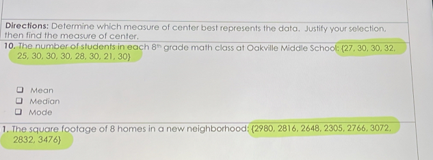 Directions: Determine which measure of center best represents the data. Justify your selection. 
then find the measure of center. 
10. The number of students in each 8^(th) grade math class at Oakville Middle School: 27, 30, 30, 32,
25, 30, 30, 30, 28, 30, 21, 30
Mean 
Median 
Mode 
1. The square footage of 8 homes in a new neighborhood: 2980, 2816, 2648, 2305, 2766, 3072,
2832, 3476