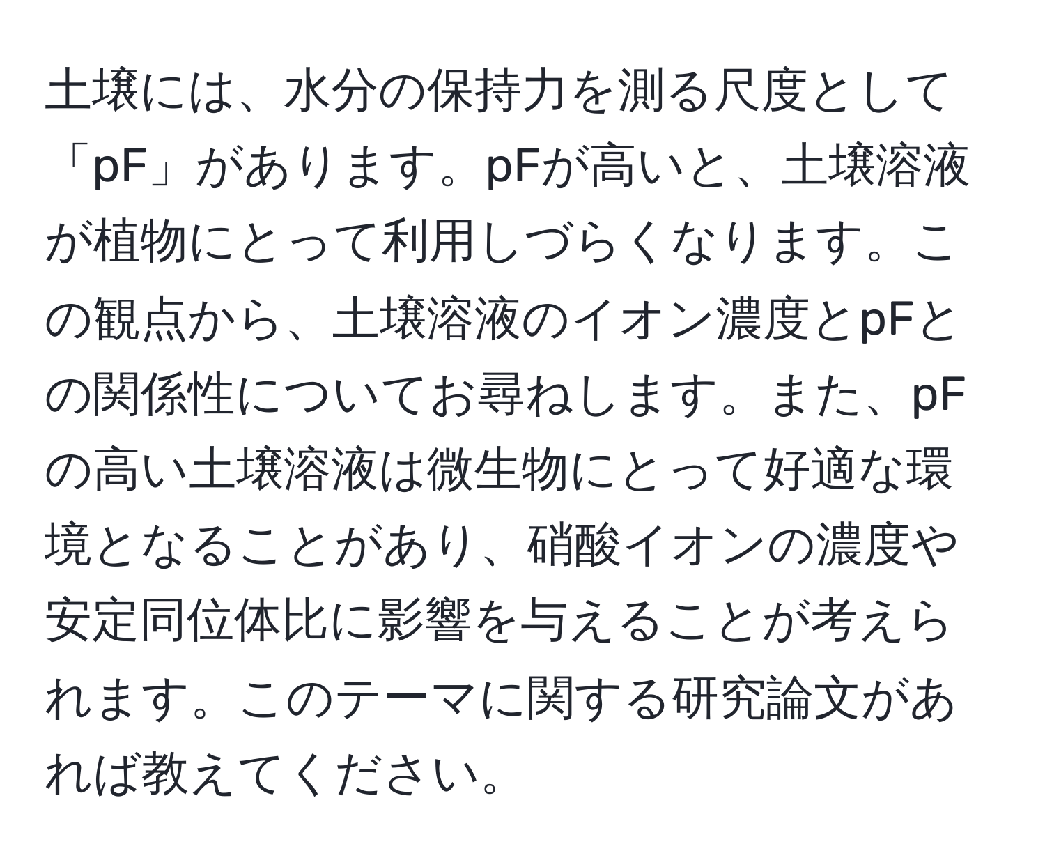 土壌には、水分の保持力を測る尺度として「pF」があります。pFが高いと、土壌溶液が植物にとって利用しづらくなります。この観点から、土壌溶液のイオン濃度とpFとの関係性についてお尋ねします。また、pFの高い土壌溶液は微生物にとって好適な環境となることがあり、硝酸イオンの濃度や安定同位体比に影響を与えることが考えられます。このテーマに関する研究論文があれば教えてください。