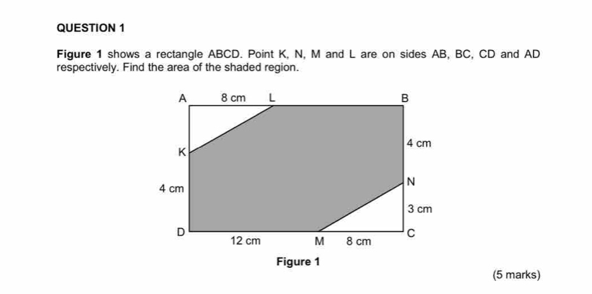 Figure 1 shows a rectangle ABCD. Point K, N, M and L are on sides AB, BC, CD and AD
respectively. Find the area of the shaded region. 
Figure 1 
(5 marks)