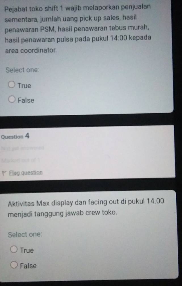 Pejabat toko shift 1 wajib melaporkan penjualan
sementara, jumlah uang pick up sales, hasil
penawaran PSM, hasil penawaran tebus murah,
hasil penawaran pulsa pada pukul 14:00 kepada
area coordinator.
Select one:
True
False
Question 4
Flag question
Aktivitas Max display dan facing out di pukul 14.00
menjadi tanggung jawab crew toko.
Select one:
True
False