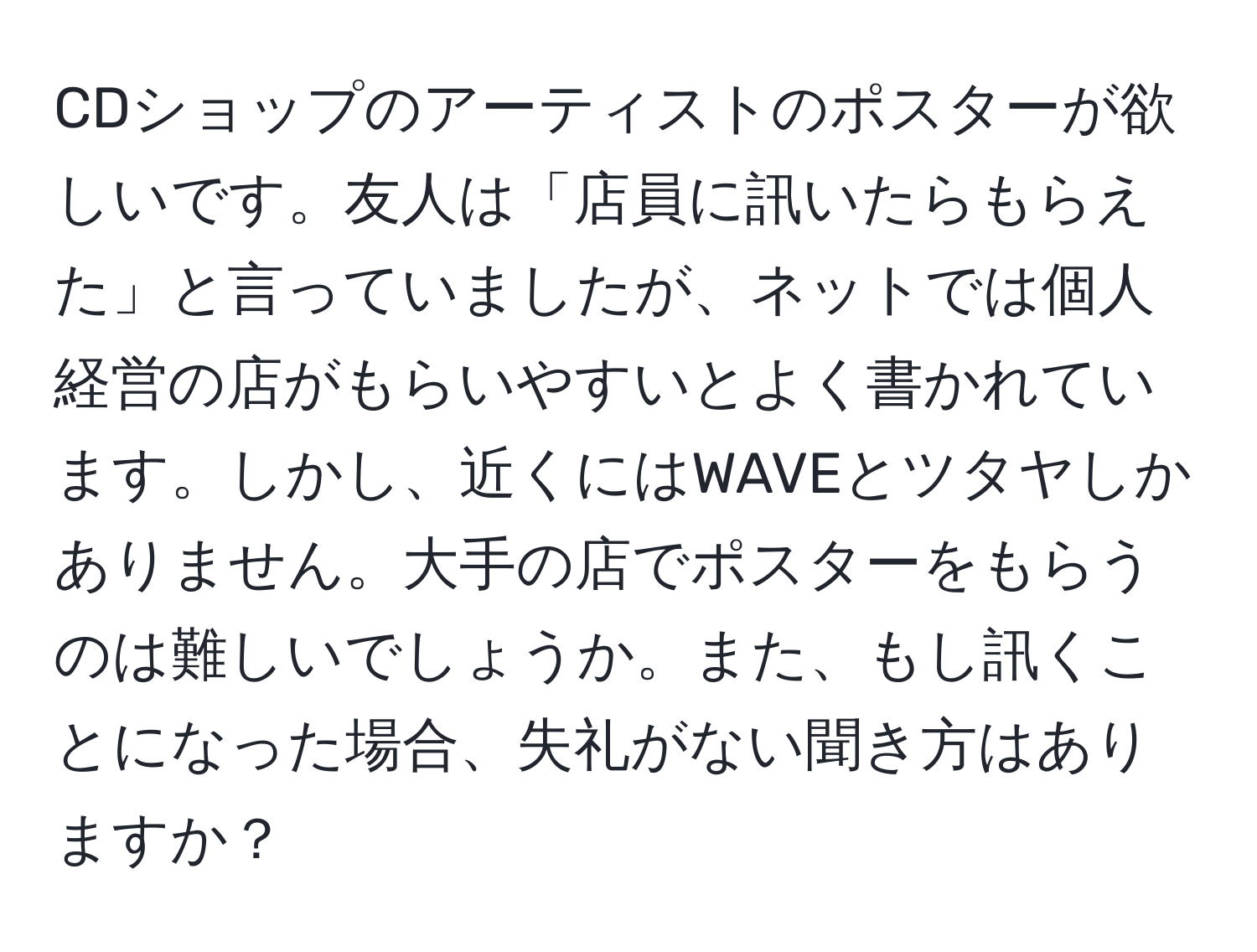 CDショップのアーティストのポスターが欲しいです。友人は「店員に訊いたらもらえた」と言っていましたが、ネットでは個人経営の店がもらいやすいとよく書かれています。しかし、近くにはWAVEとツタヤしかありません。大手の店でポスターをもらうのは難しいでしょうか。また、もし訊くことになった場合、失礼がない聞き方はありますか？