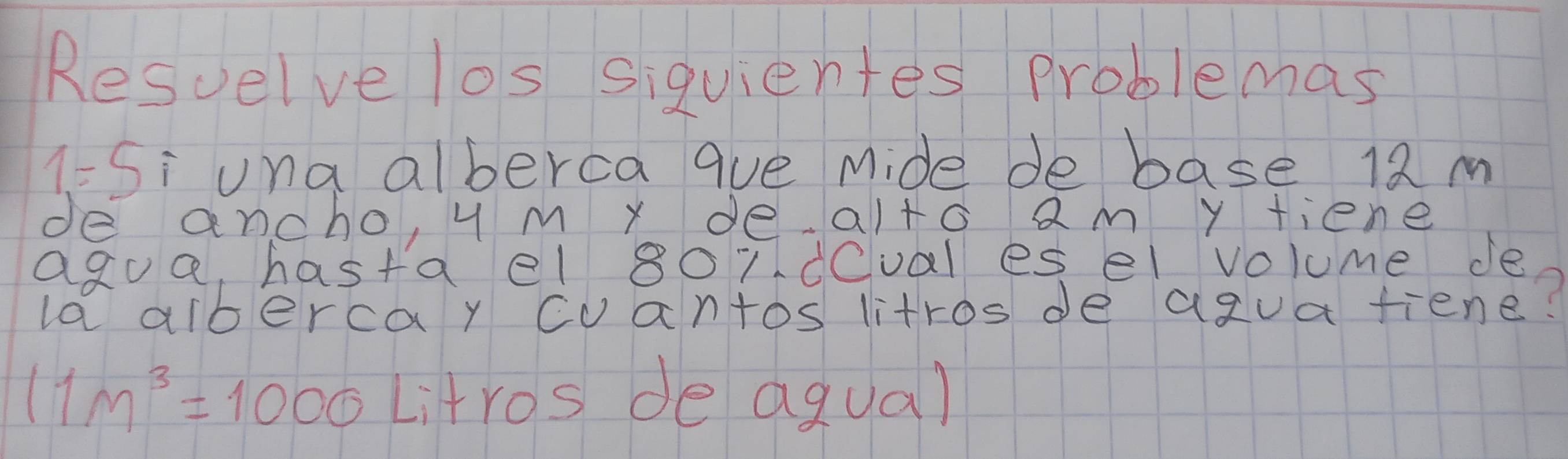 Resuelve los siquientes problemas 
1= Si una alberca que Mide de base 12 m
de ancho, y M x de alto am y fiene 
agua, hasta el 8ordeval es el volume de 
la albercay cvantos litros de agua tiene?
11m^3=1000 Litros de agua)