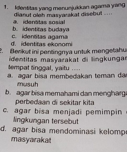 Identitas yang menunjukkan agama yang
dianut oleh masyarakat disebut ....
a. identitas sosial
b. identitas budaya
c. identitas agama
d. identitas ekonomi
2. Berikut ini pentingnya untuk mengetahu
identitas masyarakat di lingkungar
tempat tinggal, yaitu ...
a. agar bisa membedakan teman da
musuh
b. agar bisa memahami dan mengharga
perbedaan di sekitar kita
c. agar bisa menjadi pemimpin
lingkungan tersebut
d. agar bisa mendominasi kelomp
masyarakat