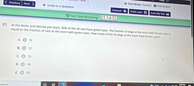 Test Mode: Practice ( Instructions
Previous Next Jump to a Question Notepad
Finish Later Score My Test 
Test Time Remaining: 01:14:52 
31. At the Barks and Meows pet store, 30% of the 40 cats have green eyes. The fraction of dogs at the store with brown eyes is
equal to the fraction of cats at the store with green eyes. How many of the 50 dogs at the store have brown eyes?
A. 10
B. 12
C. 15
D. 16
E. 20
search