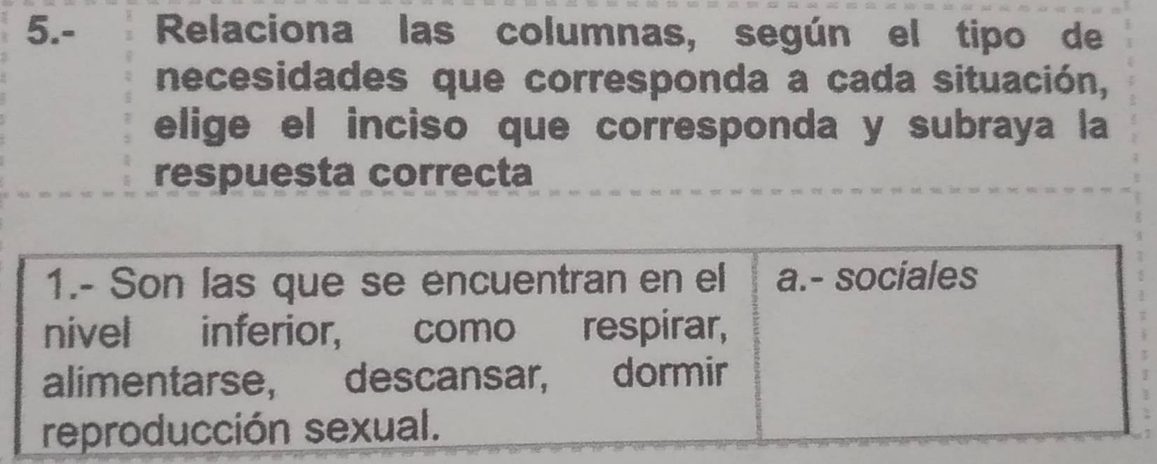 5.- Relaciona las columnas, según el tipo de 
necesidades que corresponda a cada situación, 
elige el inciso que corresponda y subraya la 
respuesta correcta 
1.- Son las que se encuentran en el a.- sociales 
nivel inferior, como respirar, 
alimentarse, descansar, dormir 
reproducción sexual.