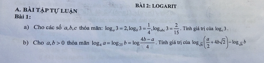 logarit 
a. bài tập tự luận 
Bài 1: 
a) Cho các số a, b, c thỏa mãn: log _a3=2, log _b3= 1/4 , log _abc3= 2/15 . Tính giá trị của log _c3. 
b) Cho a, b>0 thỏa mãn log _4a=log _25b=log  (4b-a)/4 . Tính giá trị của log _sqrt(6)( a/2 +4bsqrt(2))-log _sqrt(6)b