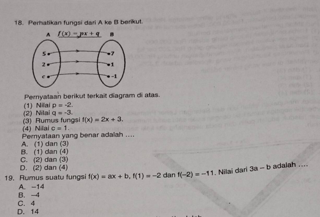 Perhatikan fungsi dari A ke B berikut.
Pernyataan berikut terkait diagram di atas.
(1) Nilai p=-2.
(2) Nilai q=-3.
(3) Rumus fungsi f(x)=2x+3.
(4) Nilai c=1.
Pernyataan yang benar adalah ....
A. (1) dan (3)
B. (1) dan (4)
C. (2) dan (3)
D. (2) dan (4)
19. Rumus suatu fungsi f(x)=ax+b,f(1)=-2 dan f(-2)=-11. Nilai dari 3a-b adalah ....
A. -14
B. -4
C. 4
D. 14