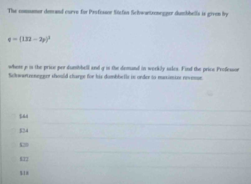 The consumer demand curve for Professor Stefan Schwartzenegger dumbbells is given by
q=(132-2p)^2
where p is the price per dumbbell and q is the demand in weekly sales. Find the price Professor
Schwartzenegger should charge for his dumbbells in order to maximize revense.
$44
524
$20
$22