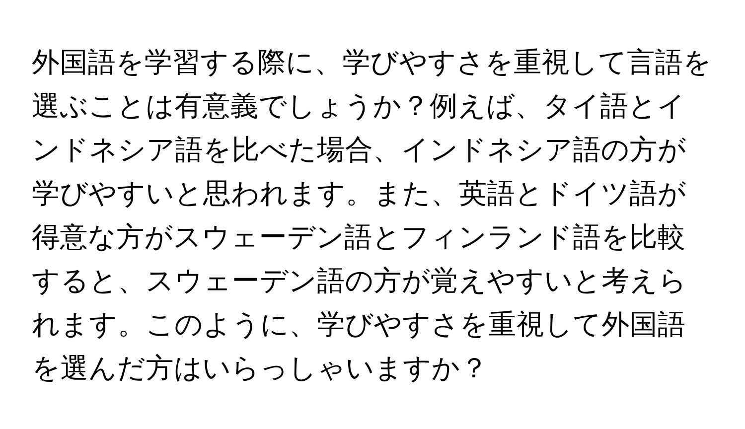 外国語を学習する際に、学びやすさを重視して言語を選ぶことは有意義でしょうか？例えば、タイ語とインドネシア語を比べた場合、インドネシア語の方が学びやすいと思われます。また、英語とドイツ語が得意な方がスウェーデン語とフィンランド語を比較すると、スウェーデン語の方が覚えやすいと考えられます。このように、学びやすさを重視して外国語を選んだ方はいらっしゃいますか？