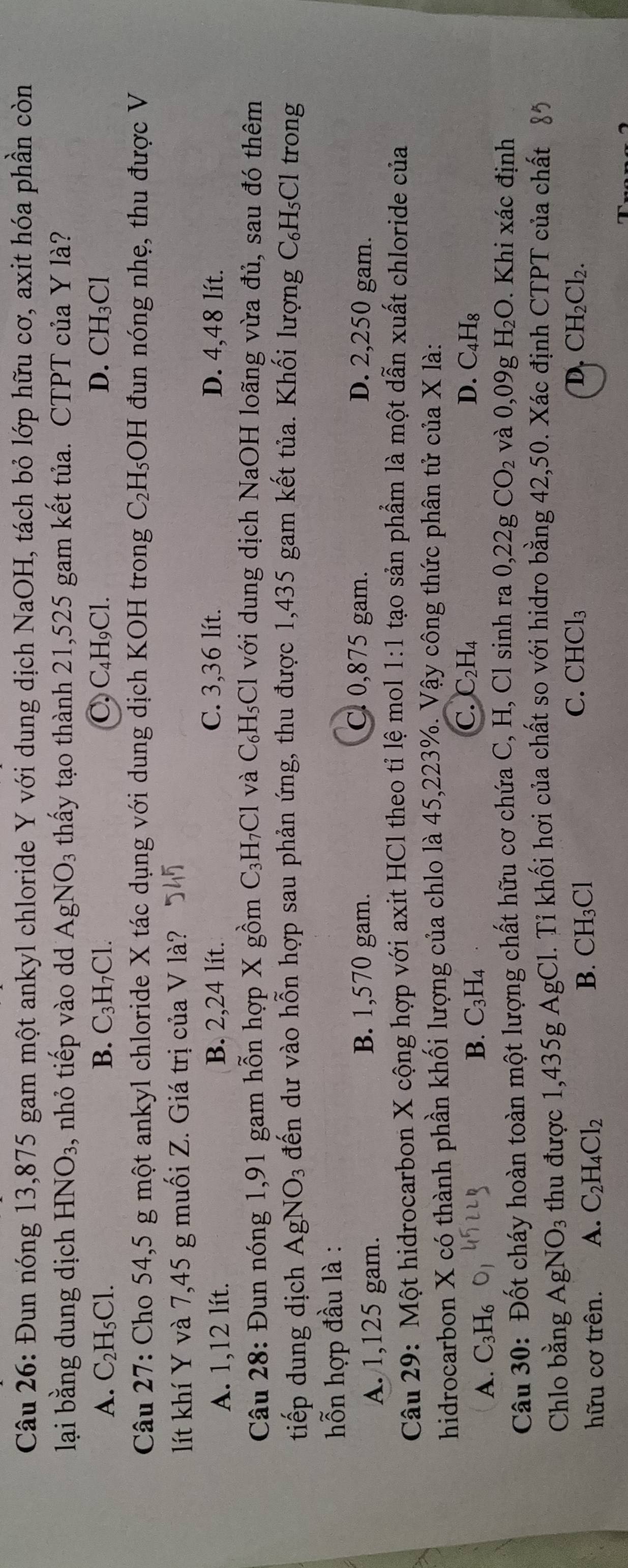Đun nóng 13,875 gam một ankyl chloride Y với dung dịch NaOH, tách bỏ lớp hữu cơ, axit hóa phần còn
lại bằng dung dịch HNO_3 , nhỏ tiếp vào dd AgNO_3 thấy tạo thành 21,525 gam kết tủa. CTPT của Y là?
A. C_2H_5Cl. B. C_3H_7Cl. C. C₄H₉Cl. D. CH_3Cl
Câu 27: Cho 54,5 g một ankyl chloride X tác dụng với dung dịch KOH trong C_2H_5 OH I đun nóng nhẹ, thu được V
lít khí Y và 7,45 g muối Z. Giá trị của V là?
A. 1,12 lít. B. 2,24 lít. C. 3,36 lít. D. 4,48 lít.
Câu 28: Đun nóng 1,91 gam hỗn hợp X gồm C_3H_7Cl và C_6H_5Cl với dung dịch NaOH loãng vừa đủ, sau đó thêm
tiếp dung dịch  / A gN O_3 đến dư vào hỗn hợp sau phản ứng, thu được 1,435 gam kết tủa. Khối lượng C_6H_5Cl trong
hỗn hợp đầu là :
A. 1,125 gam. B. 1,570 gam.
C. 0,875 gam. D. 2,250 gam.
Câu 29: Một hidrocarbon X cộng hợp với axit HCl theo tỉ lệ mol 1:1 tạo sản phẩm là một dẫn xuất chloride của
hidrocarbon X có thành phần khối lượng của chlo là 45,223%. Vậy công thức phân tử của X là:
C. C_2H_4 D.
A. C_3H_6
B. C_3H_4 C_4H_8
Câu 30: Đốt cháy hoàn toàn một lượng chất hữu cơ chứa C, H, Cl sinh ra 0,22gCO_2 và 0,09g H _2O. Khi xác định
Chlo bằng AgNO_3 s thu được 1,435g AgCl. Tỉ khối hơi của chất so với hidro bằng 42,50. Xác định CTPT của chất
C. CHCl_3 D. CH_2Cl_2.
hữu cơ trên. A. C_2H_4Cl_2
B. CH_3Cl
