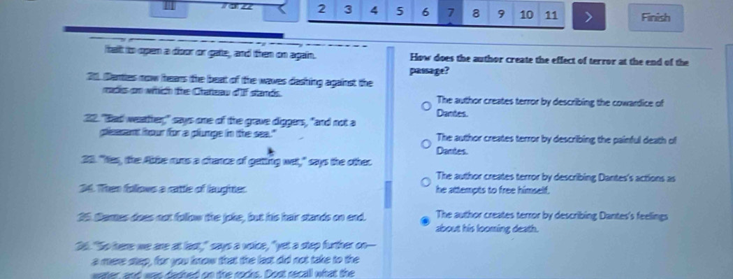 2 3 4 5 6 7 8 9 10 11 > Finish
talt to open a dioor or gate, and then on again. How does the author create the effect of terror at the end of the
passage?
21. Danties now hears the beat of the waves dashing against the
mades on which the Crateau d'If stands. The author creates terror by describing the cowardice of
Dantes.
22. "Bad weatther," says one of the grave diggers, "and not a
pisasant hour for a plumpe in the sea." The author creates terror by describing the painful death of
Dantes
23. "Yas, the Abbe runs a chance of geting wet," says the other
The author creates terror by describing Dantes's actions as
34. Then follows a rattle of laugher he attempts to free himself.
25 Dames does not follow the joke, but his hair stands on end. The author creates terror by describing Dantes's feelings
about his looming death.
36. "So here we are at last," says a voice, "yet a step further on---
a mare step, for you know that the last did not take to the
water, and was dared on the rocks. Dost recall what the