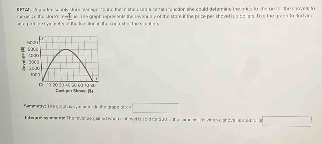 RETAIL A garden supply store manager found that if she used a certain function she could determine the price to charge for the shovels to 
maximize the store's revenue. The graph represents the revenue y of the store if the price per shovel is x dollars. Use the graph to find and 
interpret the symmetry of the function in the context of the situation. 
Cost per Shovel ($) 
Symmetry: The graph is symmetric in the graph of x=□. 
Interpret symmetry: The revenue gained when a shovel is sold for $20 is the same as it is when a shovel is sold for $ b□.