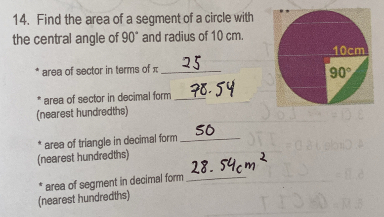 Find the area of a segment of a circle with
the central angle of 90° and radius of 10 cm.
* area of sector in terms of π_
* area of sector in decimal form_
(nearest hundredths)
* area of triangle in decimal form_
(nearest hundredths)
* area of segment in decimal form_
(nearest hundredths)