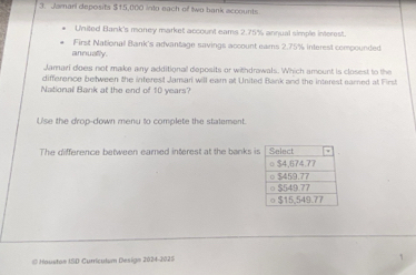 Jamari deposits $15,000 into each of two bank accounts. 
United Bank's money market account eams 2.75% annual simple interest. 
First National Bank's advantage savings account ears 2.75% interest compounded 
annually. 
Jamari does not make any additional deposits or withdrawals. Which amount is closest to the 
difference between the interest Jamari will earn at United Bank and the interest eared at First 
National Bank at the end of 10 years? 
U'se the drop-down menu to complete the statement. 
The difference between earned interest at the banks i 
© Hauston ISD Currículum Design 2024-2025