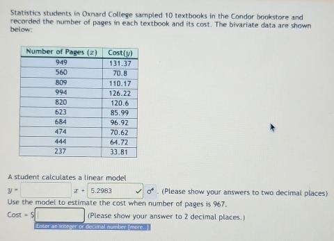 Statistics students in Oxnard College sampled 10 textbooks in the Condor bookstore and
recorded the number of pages in each textbook and its cost. The bivariate data are shown
below:
A student calculates a linear model
y=□ x+5.2983 sigma^4. (Please show your answers to two decimal places)
Use the model to estimate the cost when number of pages is 967.
Cost=$□ (Please show your answer to 2 decimal places.)
Enter an integer or decimal number [more..]