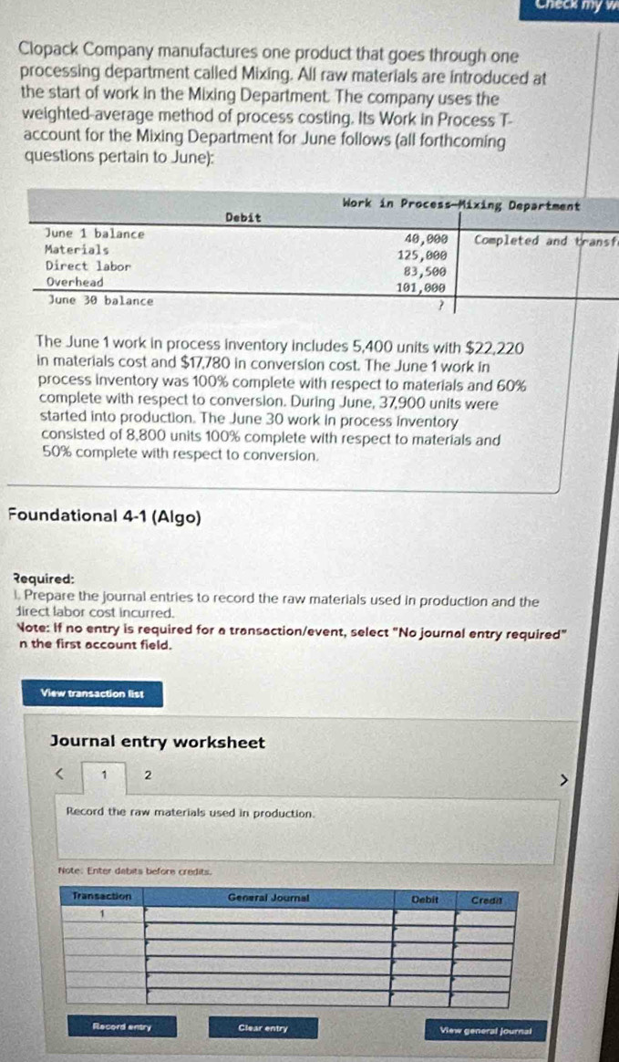 Check my w 
Clopack Company manufactures one product that goes through one 
processing department called Mixing. All raw materials are introduced at 
the start of work in the Mixing Department. The company uses the 
weighted-average method of process costing. Its Work in Process T- 
account for the Mixing Department for June follows (all forthcoming 
questions pertain to June): 
f 
The June 1 work in process inventory includes 5,400 units with $22,220
in materials cost and $17,780 in conversion cost. The June 1 work in 
process inventory was 100% complete with respect to materials and 60%
complete with respect to conversion. During June, 37,900 units were 
started into production. The June 30 work in process inventory 
consisted of 8,800 units 100% complete with respect to materials and
50% complete with respect to conversion. 
Foundational 4-1 (Algo) 
२equired: 
l. Prepare the journal entries to record the raw materials used in production and the 
direct labor cost incurred. 
Note: If no entry is required for a transaction/event, select "No journal entry required" 
n the first account field. 
View transaction list 
Journal entry worksheet 
1 2 
Record the raw materials used in production. 
Note: Enter dabits before credits. 
Record entry Clear entry View general journal