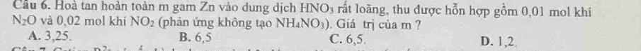 Cầu 6. Hoà tan hoàn toàn m gam Zn vào dung dịch HNO₃ rất loàng, thu được hỗn hợp gồm 0,01 mol khí
N_2O và 0,02 mol khí NO_2 (phản ứng không tạo NH_4NO_3). Giá trị của m ?
A. 3, 25. B. 6,5 C. 6, 5. D. 1, 2.