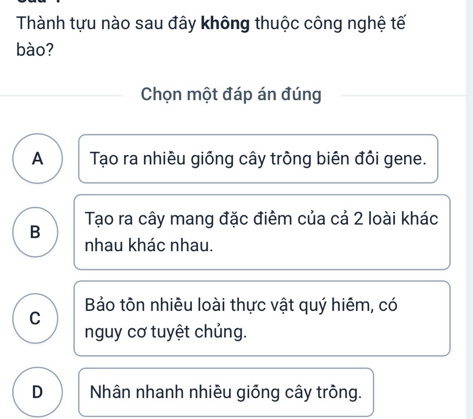 Thành tựu nào sau đây không thuộc công nghệ tế
bào?
Chọn một đáp án đúng
A Tạo ra nhiều giống cây trông biên đôi gene.
Tạo ra cây mang đặc điểm của cả 2 loài khác
B
nhau khác nhau.
Bảo tôn nhiều loài thực vật quý hiêm, có
C
nguy cơ tuyệt chủng.
D Nhân nhanh nhiều giống cây tròng.