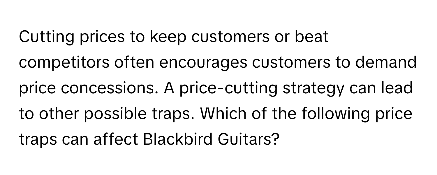 Cutting prices to keep customers or beat competitors often encourages customers to demand price concessions. A price-cutting strategy can lead to other possible traps. Which of the following price traps can affect Blackbird Guitars?