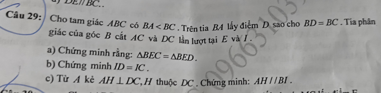 DE//BC
Câu 29: Cho tam giác ABC có BA . Trên tia BA lấy điểm D sao cho BD=BC. Tia phân 
giác của góc B cắt AC và DC lần lượt tại E và I. 
a) Chứng minh rằng: △ BEC=△ BED. 
b) Chứng minh ID=IC. 
c) Từ A kẻ AH⊥ DC *H thuộc DC. Chứng minh: AH//BI.