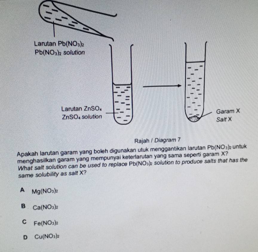 Apakah larutan garam yang boleh digunakan utuk menggantikan larutan Pb(NO_3)_2 untuk
menghasilkan garam yang mempunyai keterlarutan yang sama seperti garam X?
What salt solution can be used to replace Pb(NO_3)_2 solution to produce salts that has the
same solubility as salt X?
A Mg(NO_3)_2
B Ca(NO_3)_2
C Fe(NO_3)_2
D Cu(NO_3)_2