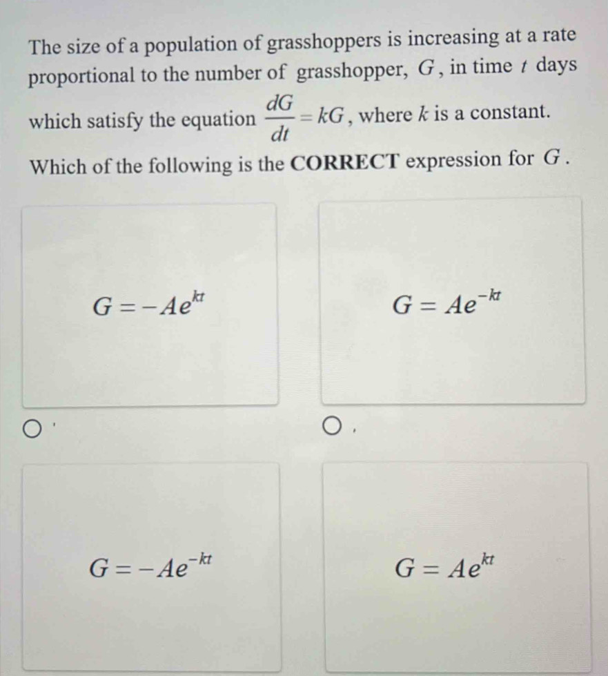 The size of a population of grasshoppers is increasing at a rate
proportional to the number of grasshopper, G , in time t days
which satisfy the equation  dG/dt =kG , where k is a constant.
Which of the following is the CORRECT expression for G.
G=-Ae^(kt)
G=Ae^(-kt)
G=-Ae^(-kt)
G=Ae^(kt)