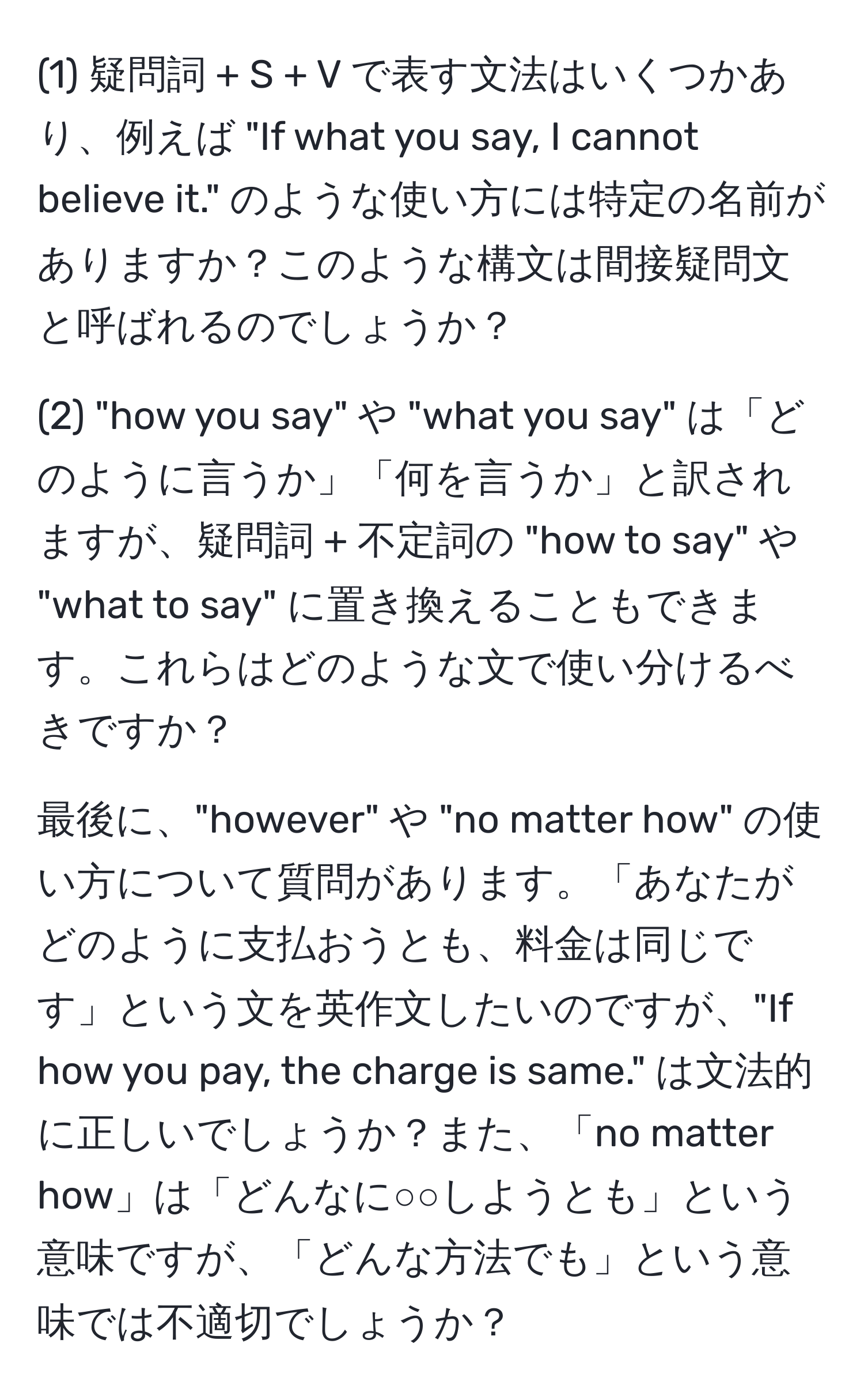 (1) 疑問詞 + S + V で表す文法はいくつかあり、例えば "If what you say, I cannot believe it." のような使い方には特定の名前がありますか？このような構文は間接疑問文と呼ばれるのでしょうか？

(2) "how you say" や "what you say" は「どのように言うか」「何を言うか」と訳されますが、疑問詞 + 不定詞の "how to say" や "what to say" に置き換えることもできます。これらはどのような文で使い分けるべきですか？

最後に、"however" や "no matter how" の使い方について質問があります。「あなたがどのように支払おうとも、料金は同じです」という文を英作文したいのですが、"If how you pay, the charge is same." は文法的に正しいでしょうか？また、「no matter how」は「どんなに○○しようとも」という意味ですが、「どんな方法でも」という意味では不適切でしょうか？