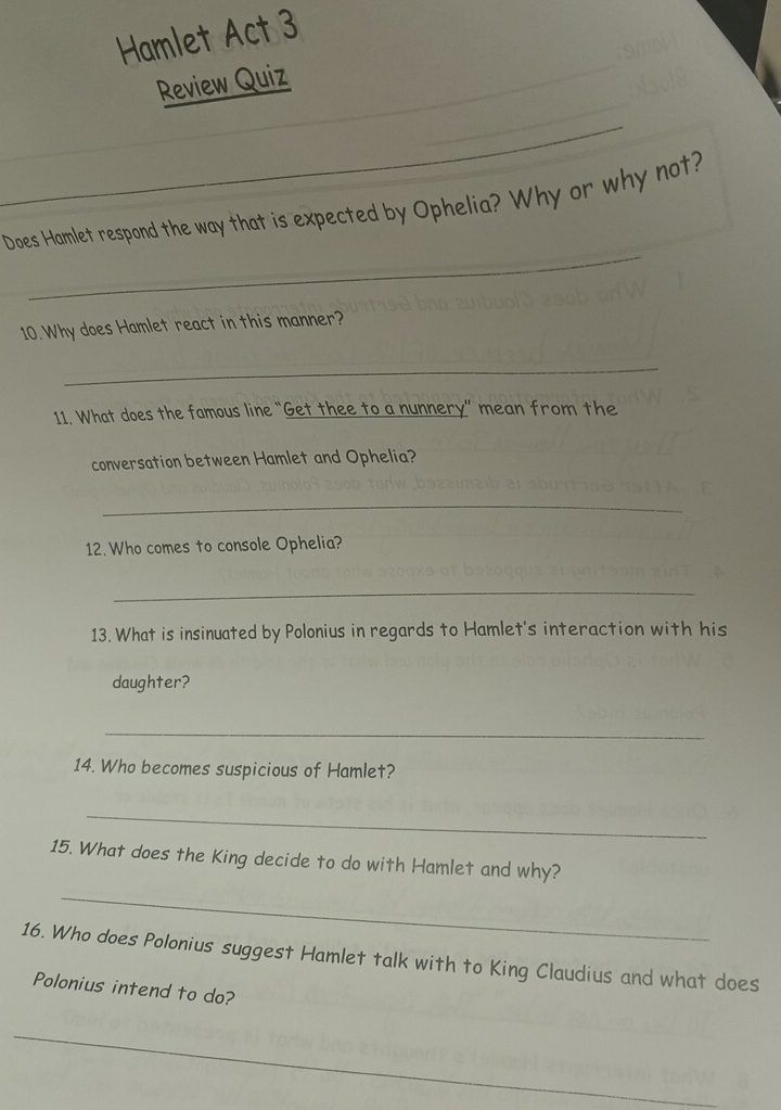 Hamlet Act 3 
Review Quiz 
_ 
_ 
Does Hamlet respond the way that is expected by Ophelia? Why or why not? 
10.Why does Hamlet react in this manner? 
_ 
11. What does the famous line “Get thee to a nunnery” mean from the 
conversation between Hamlet and Ophelia? 
_ 
12. Who comes to console Ophelia? 
_ 
13. What is insinuated by Polonius in regards to Hamlet's interaction with his 
daughter? 
_ 
14. Who becomes suspicious of Hamlet? 
_ 
15. What does the King decide to do with Hamlet and why? 
_ 
16. Who does Polonius suggest Hamlet talk with to King Claudius and what does 
Polonius intend to do? 
_