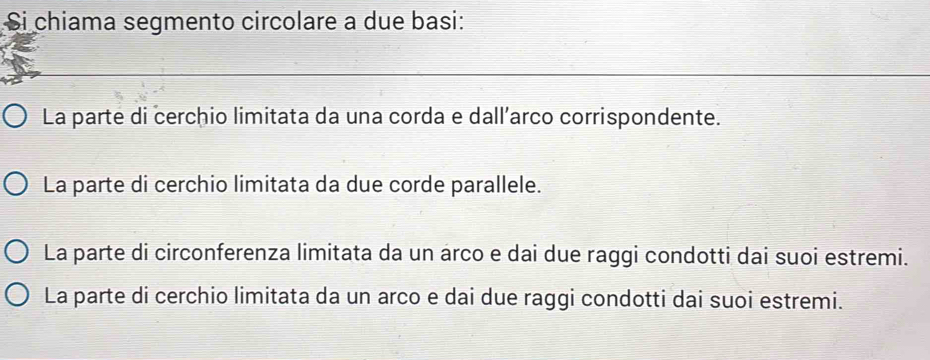 Si chiama segmento circolare a due basi:
La parte di cerchio limitata da una corda e dall´arco corrispondente.
La parte di cerchio limitata da due corde parallele.
La parte di circonferenza limitata da un arco e dai due raggi condotti dai suoi estremi.
La parte di cerchio limitata da un arco e dai due raggi condotti dai suoi estremi.