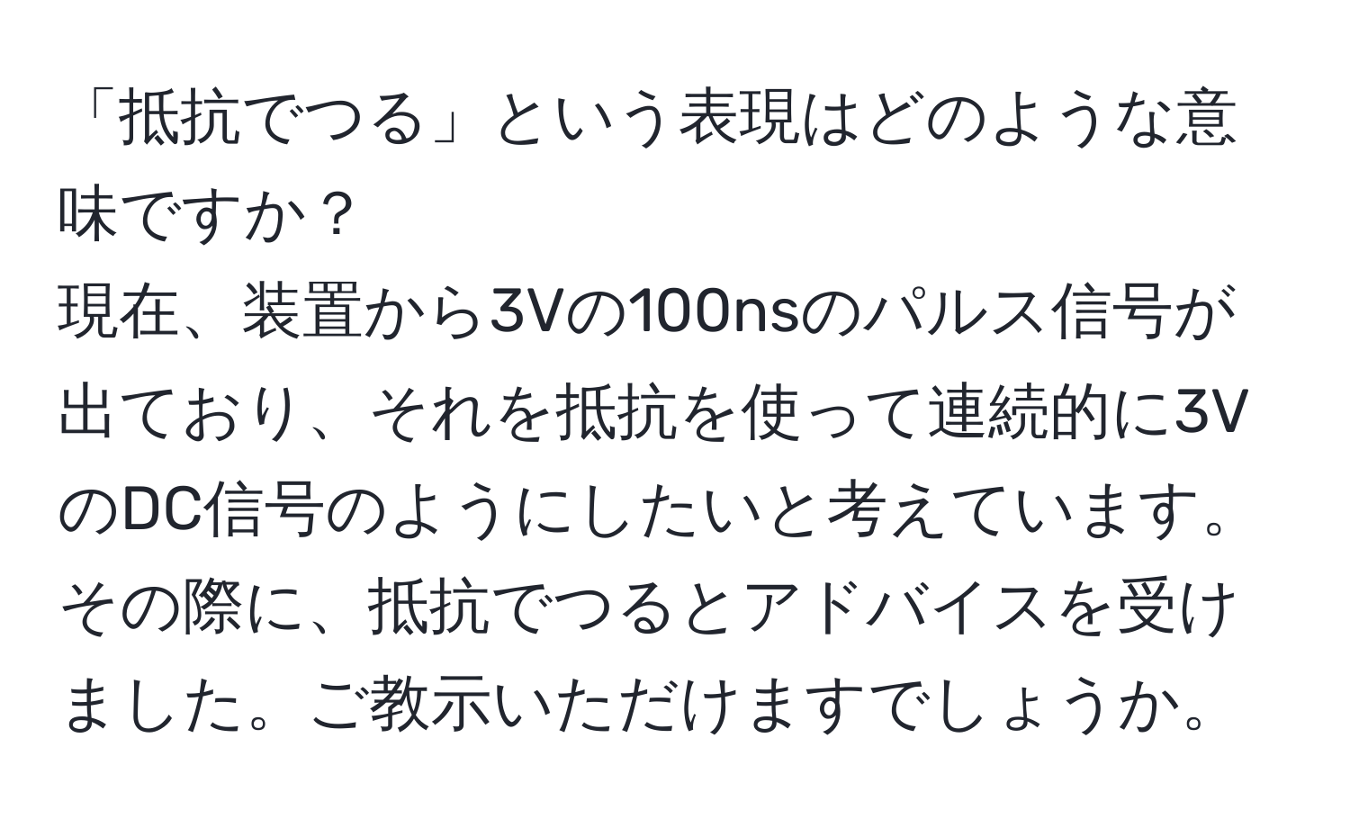 「抵抗でつる」という表現はどのような意味ですか？  
現在、装置から3Vの100nsのパルス信号が出ており、それを抵抗を使って連続的に3VのDC信号のようにしたいと考えています。その際に、抵抗でつるとアドバイスを受けました。ご教示いただけますでしょうか。