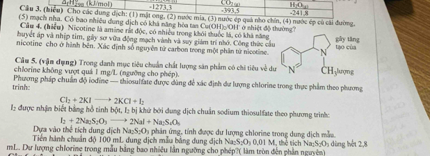 CO_2(x) H_2O_(g)
4(H2s (kJ/mol) -1273,3 -393,5 -241.8
Câu 3. (hiễu) Cho các dung dịch: (1) mật ong, (2) nước mía, (3) nước ép quá nho chín, (4) nước ép củ cải đường,
(5) mạch nha. Có bao nhiêu dung dịch có khả năng hòa tan Cu(OH):/OH' ở nhiệt độ thường?
Câu 4. (hiểu) Nicotine là amine rắt độc, có nhiều trong khói thuốc lá, có khà năng
huyết áp và nhịp tim, gây sơ vữa động mạch vành và suy giám trí nhớ. Công thức cầu gây tǎng
nicotine cho ở hình bên. Xác định số nguyên tử carbon trong một phân tử nicotine. N
tạo của
Câu 5. (vận dụng) Trong danh mục tiêu chuẩn chất lượng sản phẩm có chi tiêu về dư N CH_3 lượng
chlorine không vượt quả 1 mg/L (ngưỡng cho phép).
Phương pháp chuẩn độ iodine — thiosulfate được dùng để xác định dư lượng chlorine trong thực phẩm theo phương
trình:
Cl_2+2KIto 2KCl+I_2
I2 được nhận biết bằng hồ tinh bột, l_2bi khử bởi dung dịch chuẩn sodium thiosulfate theo phương trình:
I_2+2Na_2S_2O_3to 2NaI+Na_2S_4O_6
Dựa vào thể tích dung dịch Na_2S_2O_3 phản ứng, tính được dư lượng chlorine trong dung dịch mẫu.
Tiến hành chuẩn độ 100 mL dung dịch mẫu bằng dung dịch Naz S_2O_30.01M , thể tích Na S_2O_3 dùng hết 2,8
mL. Dư lượng chlorine trong mẫu bằng bao nhiêu lần ngưỡng cho phép?( làm tròn đến phần nguyên)