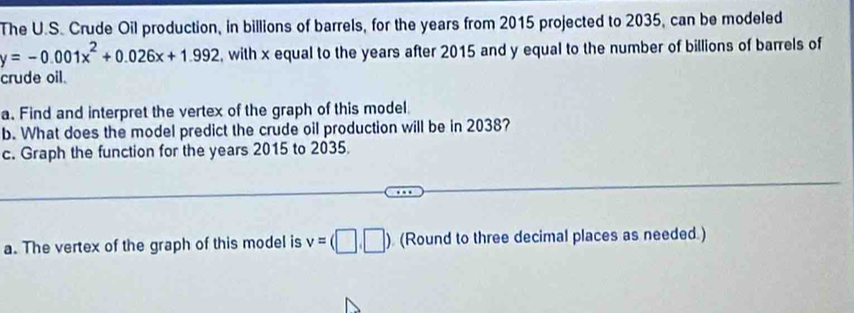 The U.S. Crude Oil production, in billions of barrels, for the years from 2015 projected to 2035, can be modeled
y=-0.001x^2+0.026x+1.992 , with x equal to the years after 2015 and y equal to the number of billions of barrels of 
crude oil. 
a. Find and interpret the vertex of the graph of this model 
b. What does the model predict the crude oil production will be in 2038? 
c. Graph the function for the years 2015 to 2035. 
a. The vertex of the graph of this model is v=(□ ,□ ) (Round to three decimal places as needed.)