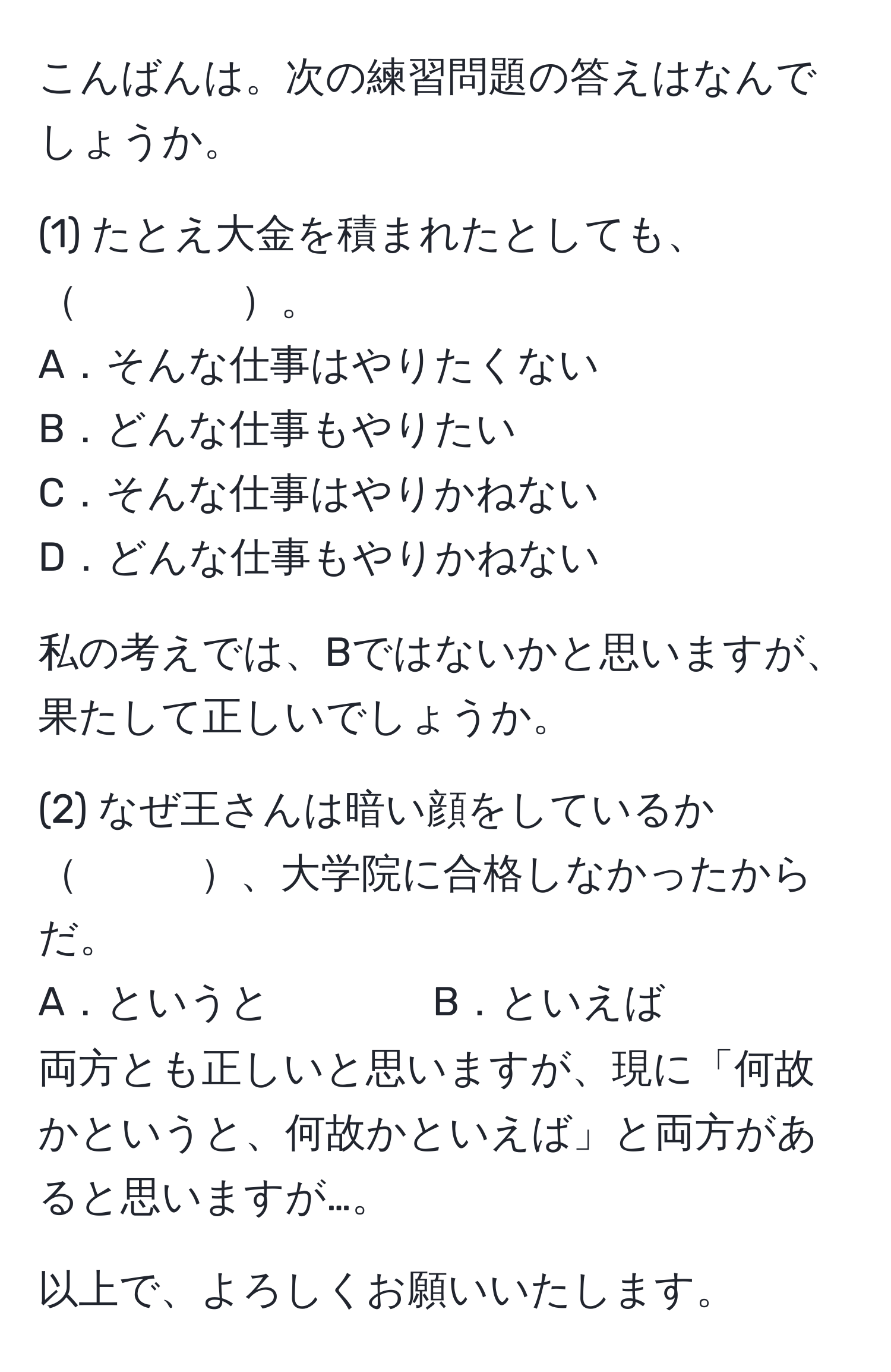 こんばんは。次の練習問題の答えはなんでしょうか。

(1) たとえ大金を積まれたとしても、　　　　。
A．そんな仕事はやりたくない
B．どんな仕事もやりたい
C．そんな仕事はやりかねない
D．どんな仕事もやりかねない

私の考えでは、Bではないかと思いますが、果たして正しいでしょうか。

(2) なぜ王さんは暗い顔をしているか　　　、大学院に合格しなかったからだ。
A．というと　　　　B．といえば
両方とも正しいと思いますが、現に「何故かというと、何故かといえば」と両方があると思いますが…。

以上で、よろしくお願いいたします。