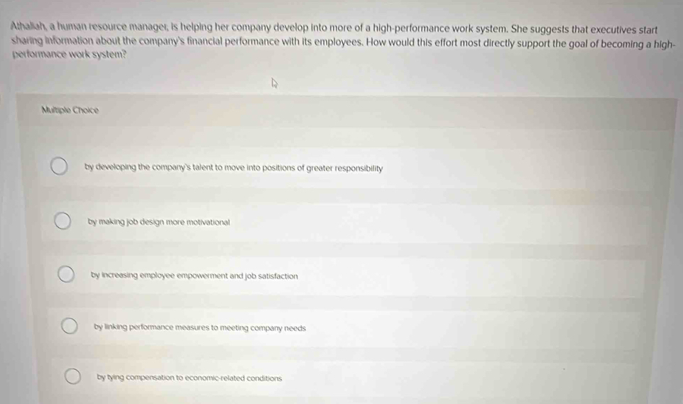 Athaliah, a human resource manager; is helping her company develop into more of a high-performance work system. She suggests that executives start
sharing information about the company's financial performance with its employees. How would this effort most directly support the goal of becoming a high-
performance work system?
Multiple Choice
by developing the company's talent to move into positions of greater responsibility
by making job design more motivational
by increasing employee empowerment and job satisfaction
by linking performance measures to meeting company needs
by tying compensation to economic-related conditions