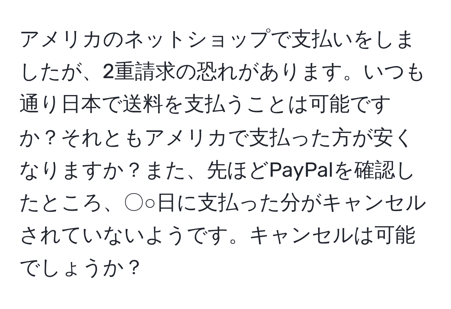 アメリカのネットショップで支払いをしましたが、2重請求の恐れがあります。いつも通り日本で送料を支払うことは可能ですか？それともアメリカで支払った方が安くなりますか？また、先ほどPayPalを確認したところ、〇○日に支払った分がキャンセルされていないようです。キャンセルは可能でしょうか？