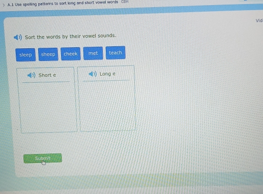 > A.1 Use spelling patterns to sort long and short vowel words CBH 
Vid 
Sort the words by their vowel sounds. 
sleep sheep cheek met teach 
Short e Long e 
Submit
