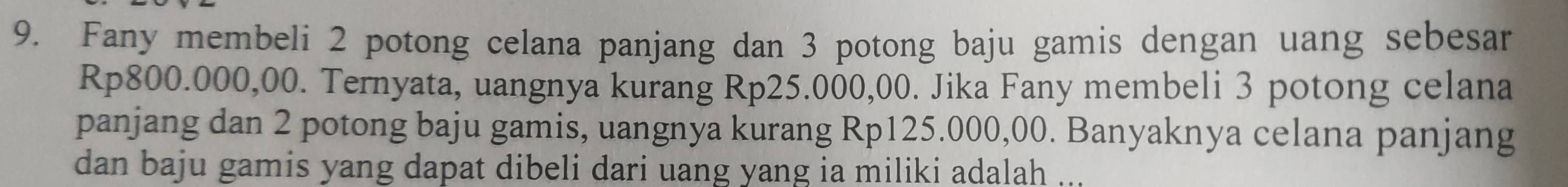 Fany membeli 2 potong celana panjang dan 3 potong baju gamis dengan uang sebesar
Rp800.000,00. Ternyata, uangnya kurang Rp25.000,00. Jika Fany membeli 3 potong celana 
panjang dan 2 potong baju gamis, uangnya kurang Rp125.000,00. Banyaknya celana panjang 
dan baju gamis yang dapat dibeli dari uang yang ia miliki adalah ...