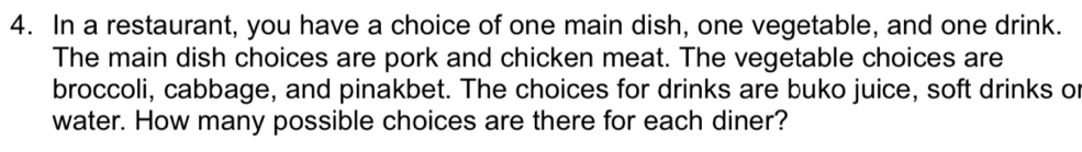 In a restaurant, you have a choice of one main dish, one vegetable, and one drink. 
The main dish choices are pork and chicken meat. The vegetable choices are 
broccoli, cabbage, and pinakbet. The choices for drinks are buko juice, soft drinks or 
water. How many possible choices are there for each diner?