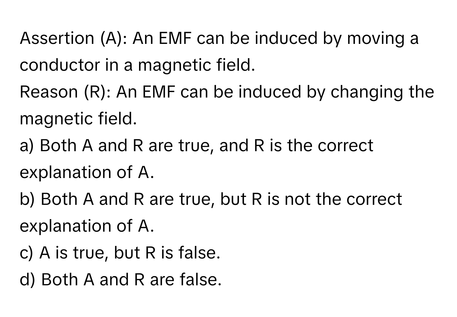 Assertion (A): An EMF can be induced by moving a conductor in a magnetic field. 
Reason (R): An EMF can be induced by changing the magnetic field. 
a) Both A and R are true, and R is the correct explanation of A. 
b) Both A and R are true, but R is not the correct explanation of A. 
c) A is true, but R is false. 
d) Both A and R are false.