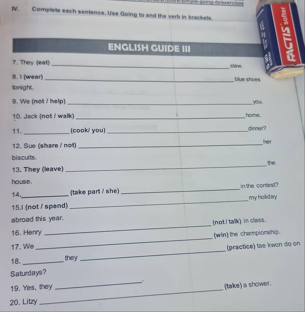 Jure-simple-going-to/exercises 
IV. Complete each sentence. Use Going to and the verb in brackets. 
ENGLISH GUIDE III 
7. They (eat)_ 
stew. 
8. I (wear) _blue shoes 
tonight. 
9. We (not / help) _you. 
10. Jack (not / walk) _home. 
11. _(cook/ you) _dinner? 
12. Sue (share / not)_ 
her 
biscuits. 
13. They (leave) _the 
house. 
14._ (take part / she) _in the contest? 
15.I (not / spend) _myholiday 
_ 
abroad this year. 
(not / talk) in class. 
16. Henry 
(win) the championship. 
17. We 
_ 
18. _they _(practice) tae kwon do on 
Saturdays? 
_. 
19. Yes, they 
(take) a shower. 
20. Litzy