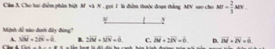 Cầu 3. Cho hai điểm phần biệt M và N, gọi 1 là điểm thuộc đoạn thắng MN sao cho MI= 2/3 MN. 
M 2 N
Mệnh 4! nào đưới đây đùng?
A. 3overline IM+2overline IN=overline 0. B. 2overline IM+3overline IN=overline 0. C. vector IM+2vector IN=vector 0. D. vector IM+vector IN=vector 0.