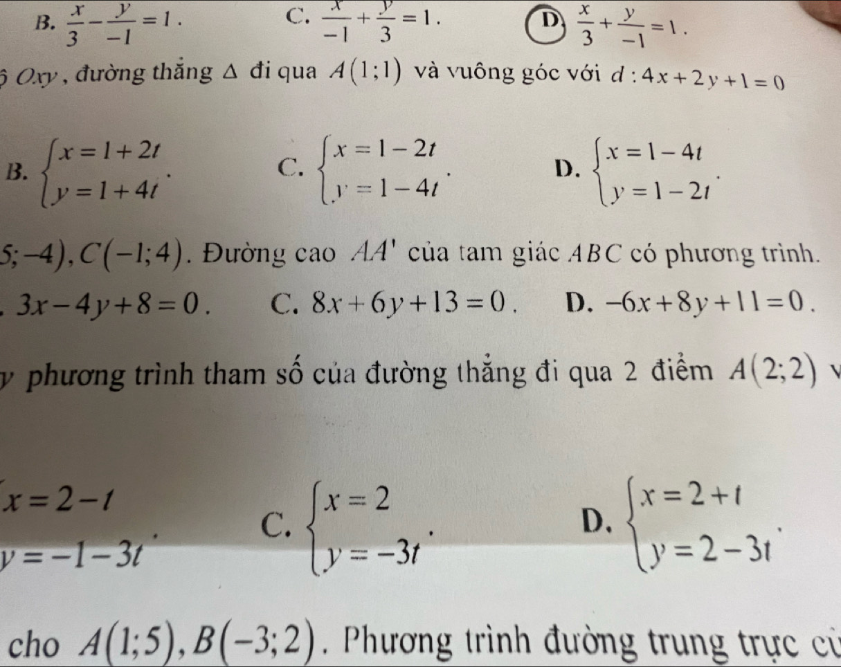 C.
D
B.  x/3 - y/-1 =1.  x/-1 + y/3 =1.  x/3 + y/-1 =1. 
ộ Oxy , đường thắng Δ đi qua A(1;1) và vuông góc với d : l:4x+2y+1=0
B. beginarrayl x=1+2t y=1+4tendarray.. beginarrayl x=1-2t y=1-4tendarray.. beginarrayl x=1-4t y=1-2tendarray.. 
C.
D.
S;-4), C(-1;4). Đường cao AA' của tam giác ABC có phương trình.
3x-4y+8=0. C. 8x+6y+13=0. D. -6x+8y+11=0. 
y phương trình tham số của đường thẳng đi qua 2 điểm A(2;2) 1
x=2-t
C. beginarrayl x=2 y=-3tendarray.. beginarrayl x=2+t y=2-3tendarray.. 
D.
y=-1-3t
cho A(1;5), B(-3;2). Phương trình đường trung trực cử