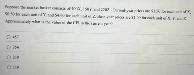 Suppose the market basket consists of 400X, 150Y, and 220Z. Current- year prices are $1.50 for each unit of X,
$0.50 for each unit of Y, and $4.60 for each unit of Z. Base- year prices are $1.00 for each unit of X, Y, and Z.
Approximately what is the value of the CPI in the current year?
457
354
219
119